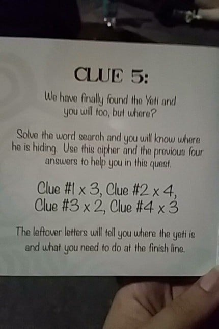 "We have finally found the Yeti and you will too, but where? Solve the word search and you will know where he is hiding. Use this cipher and the previous four answers to help you in this quest. Clue #1 x3, Clue #2 x4, Clue #3 x2, Clue #4 x3 The leftover letters will tell you where the yeti is and what you need to do at the finish line"